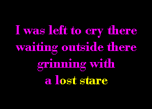 I was left to cry there
waiting outside there
grinning With
a lost stare
