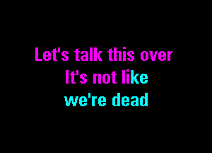 Let's talk this over

It's not like
we're dead