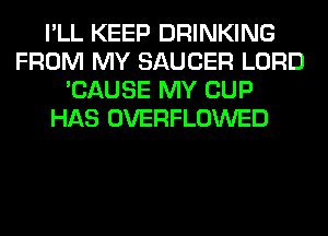 I'LL KEEP DRINKING
FROM MY SAUCER LORD
'CAUSE MY CUP
HAS OVERFLOWED