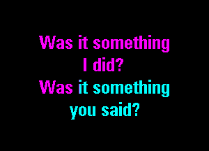 Was it something
I did?

Was it something
you said?