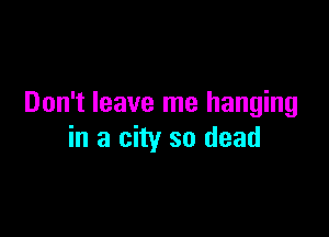 Don't leave me hanging

in a city so dead