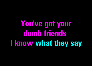 You've got your

dumb friends
I know what they say