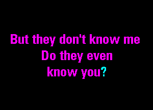 But they don't know me

Do they even
know you?