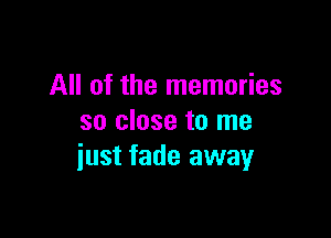 All of the memories

so close to me
iust fade away