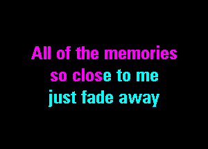 All of the memories

so close to me
iust fade away