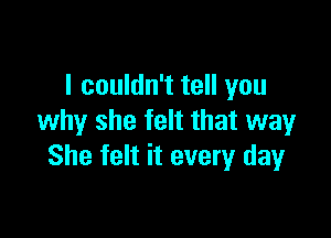 I couldn't tell you

why she felt that way
She felt it every dayr