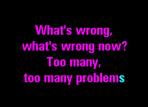 What's wrong.
what's wrong now?

Too many.
too many problems