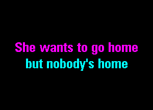She wants to go home

but nobody's home