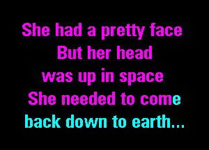She had a pretty face
But her head

was up in space
She needed to come
back down to earth...