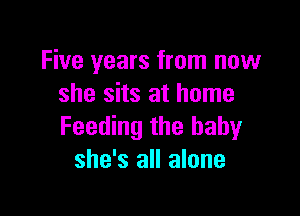 Five years from now
she sits at home

Feeding the baby
she's all alone