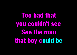 Too bad that
you couldn't see

See the man
that boy could he