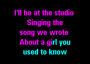 I'll be at the studio
Singing the

song we wrote
About a girl you
used to know