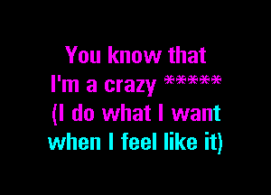 You know that
I'm a crazy M?PW

(I do what I want
when I feel like it)