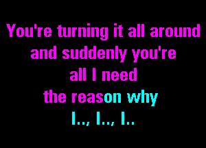 You're turning it all around
and suddenly you're

all I need

the reason why
l.., l.., I..