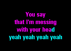 You say
that I'm messing

with your head
yeah yeah yeah yeah