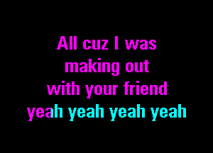 All cuz I was
making out

with your friend
yeah yeah yeah yeah