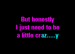 But honestly

I just need to he
a little craz ..... 1,!