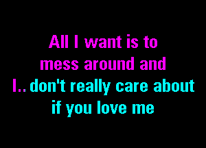 All I want is to
mess around and

l.. don't really care about
if you love me