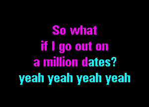 So what
if I go out on

a million dates?
yeah yeah yeah yeah