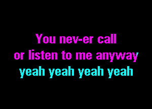 You nev-er call

or listen to me anywayr
yeah yeah yeah yeah