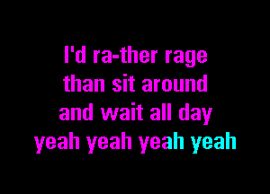 I'd ra-ther rage
than sit around

and wait all day
yeah yeah yeah yeah