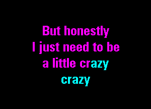 But honestly
I iust need to he

a little crazy
crazy