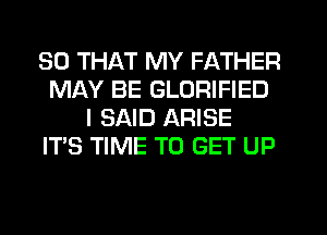 SO THAT MY FATHER
MAY BE GLORIFIED
I SAID ARISE
ITS TIME TO GET UP