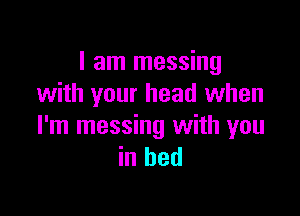 I am messing
with your head when

I'm messing with you
in bed