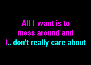 All I want is to

mess around and
l.. don't really care about