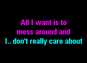 All I want is to

mess around and
l.. don't really care about