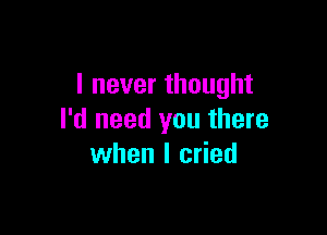 I never thought

I'd need you there
when I cried