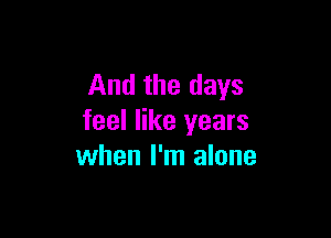 And the days

feel like years
when I'm alone