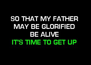 SO THAT MY FATHER
MAY BE GLORIFIED
BE ALIVE
ITS TIME TO GET UP