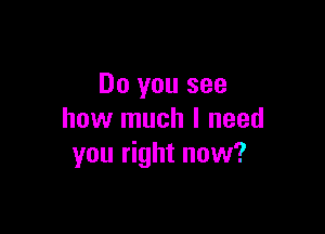 Do you see

how much I need
you right now?