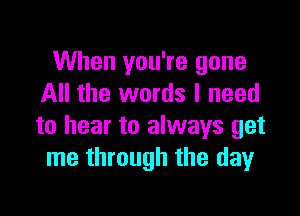 When you're gone
All the words I need

to hear to always get
me through the day