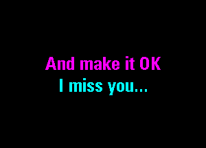 And make it OK

I miss you...