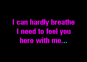 I can hardly breathe

I need to feel you
here with me...