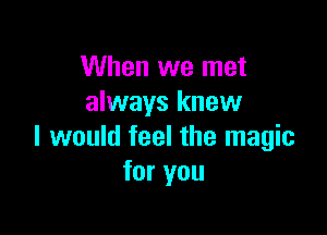 When we met
always knew

I would feel the magic
for you