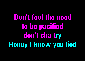 Don't feel the need
to be pacified

don't cha try
Honey I know you lied