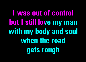 I was out of control
but I still love my man

with my body and soul
when the road
gets rough