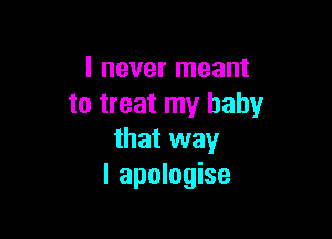 I never meant
to treat my baby

that way
I apologise