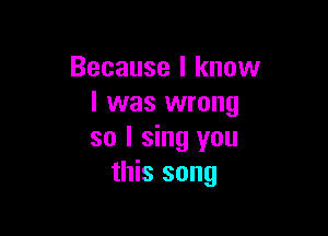 Because I know
I was wrong

so I sing you
this song