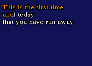 This is the first time
until today
that you have run away