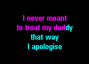 I never meant
to treat my daddy

that way
I apologise