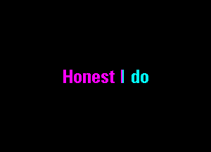 Honest I do