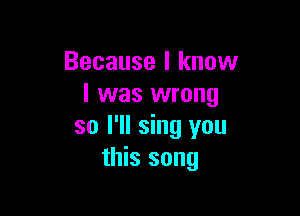 Because I know
I was wrong

so I'll sing you
this song