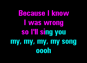 Because I know
I was wrong

so I'll sing you
my. my. my. my song
oooh