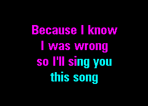Because I know
I was wrong

so I'll sing you
this song
