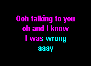 Ooh talking to you
oh and I know

I was wrong
aaay