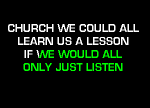 CHURCH WE COULD ALL
LEARN US A LESSON
IF WE WOULD ALL
ONLY JUST LISTEN